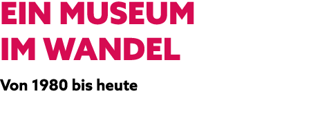 EIN MUSEUM IM WANDEL Von 1980 bis heute